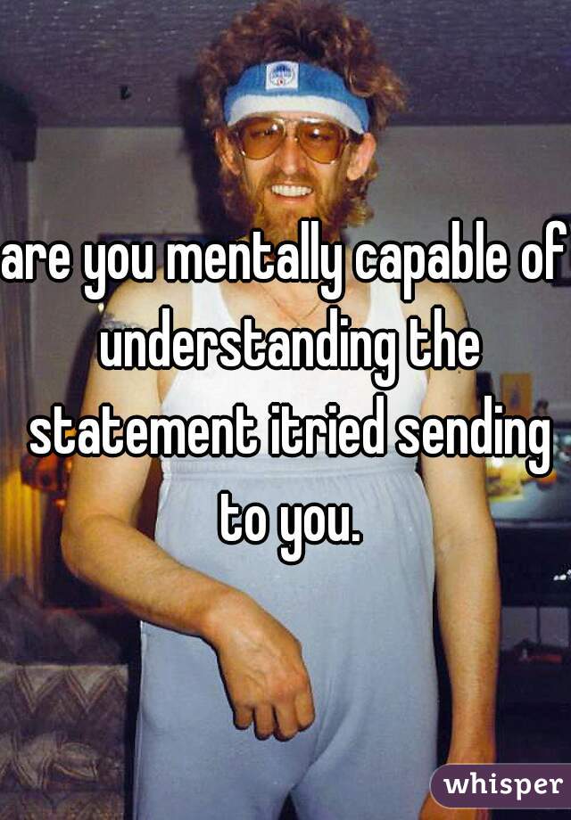 are you mentally capable of understanding the statement itried sending to you.
