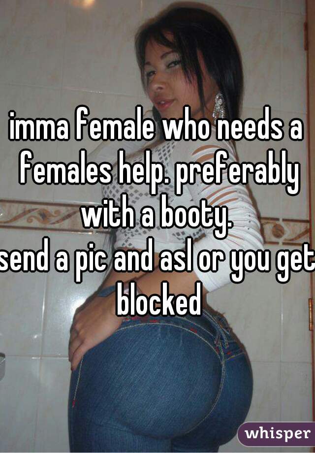 imma female who needs a females help. preferably with a booty. 

send a pic and asl or you get blocked