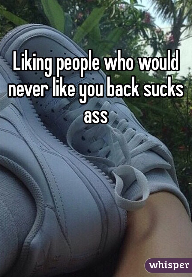 Liking people who would never like you back sucks ass 