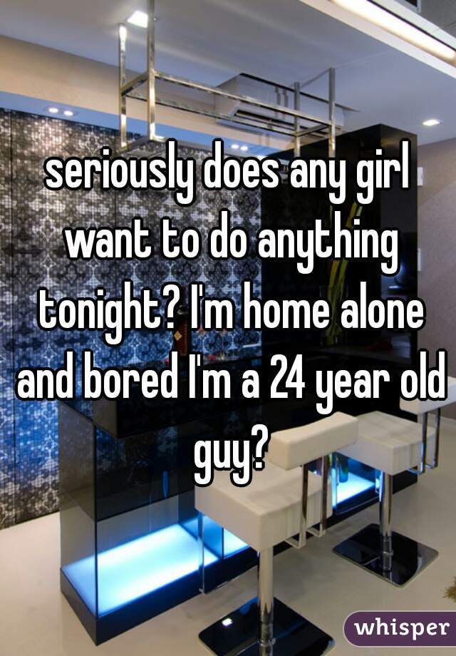 seriously does any girl want to do anything tonight? I'm home alone and bored I'm a 24 year old guy?