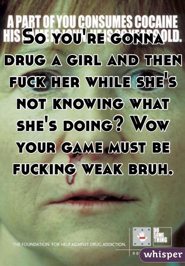 So you're gonna drug a girl and then fuck her while she's not knowing what she's doing? Wow your game must be fucking weak bruh. 