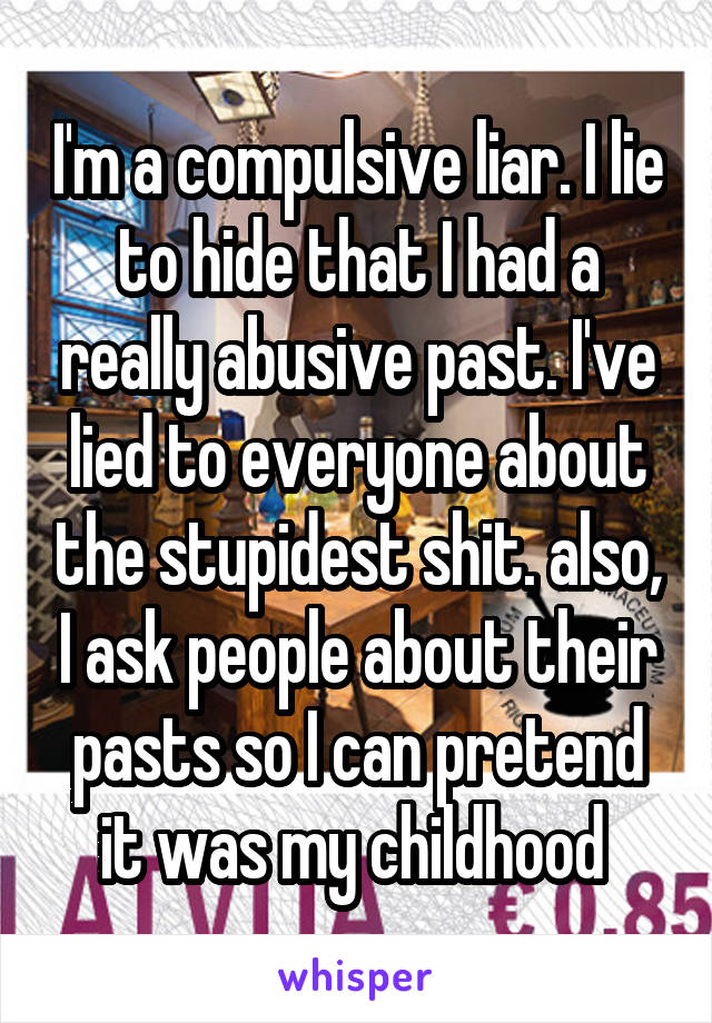 I'm a compulsive liar. I lie to hide that I had a really abusive past. I've lied to everyone about the stupidest shit. also, I ask people about their pasts so I can pretend it was my childhood 