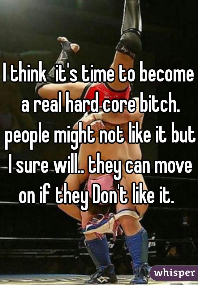 I think  it's time to become a real hard core bitch. people might not like it but I sure will.. they can move on if they Don't like it.  