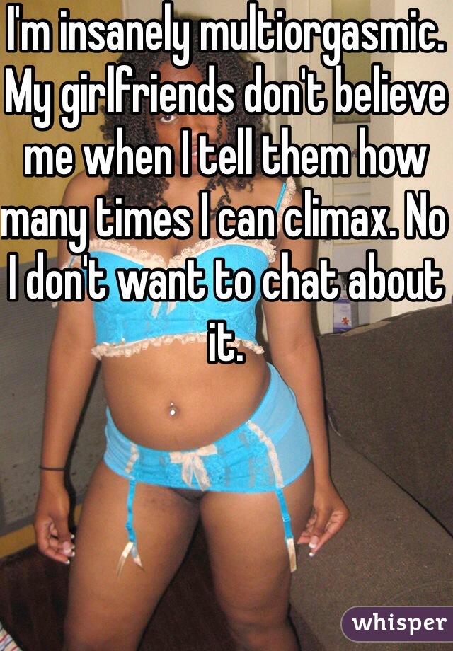 I'm insanely multiorgasmic. My girlfriends don't believe me when I tell them how many times I can climax. No I don't want to chat about it.