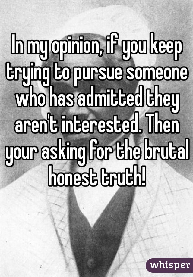In my opinion, if you keep trying to pursue someone who has admitted they aren't interested. Then your asking for the brutal honest truth! 