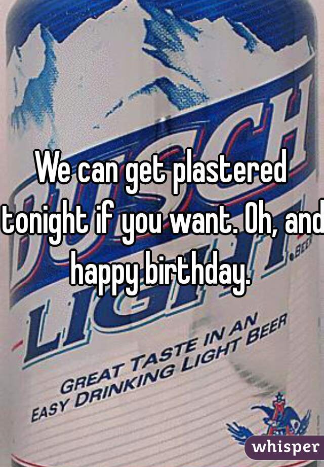 We can get plastered tonight if you want. Oh, and happy birthday. 