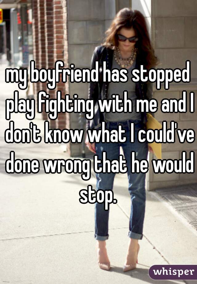 my boyfriend has stopped play fighting with me and I don't know what I could've done wrong that he would stop. 