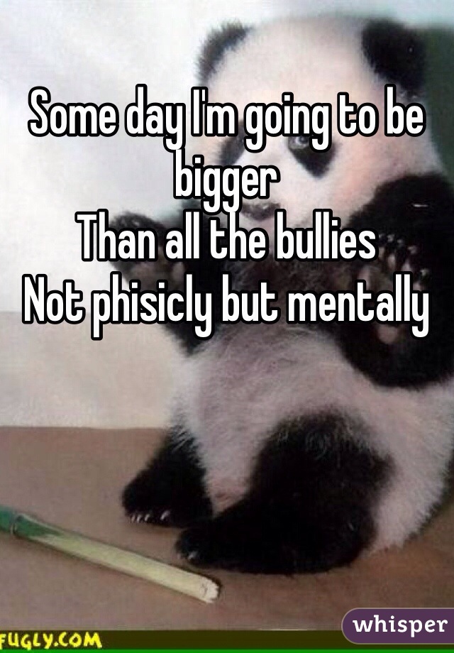 Some day I'm going to be bigger 
Than all the bullies 
Not phisicly but mentally