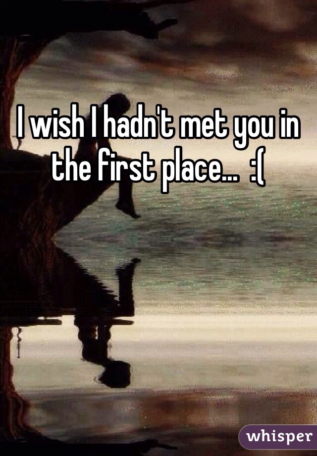 I wish I hadn't met you in the first place...  :(