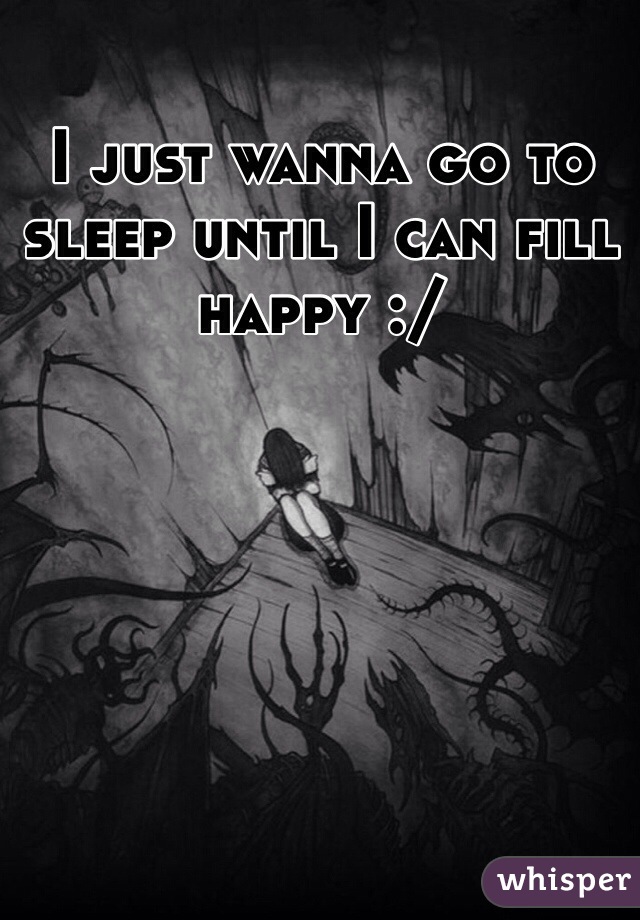 I just wanna go to sleep until I can fill happy :/