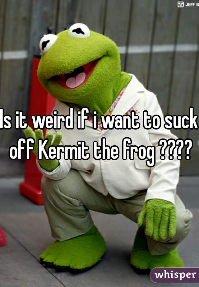 Is it weird if i want to suck off Kermit the frog ????