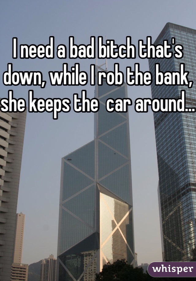 I need a bad bitch that's down, while I rob the bank, she keeps the  car around...