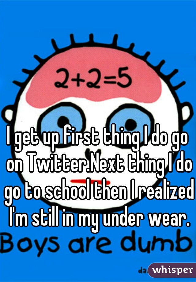 I get up first thing I do go on Twitter.Next thing I do go to school then I realized I'm still in my under wear.