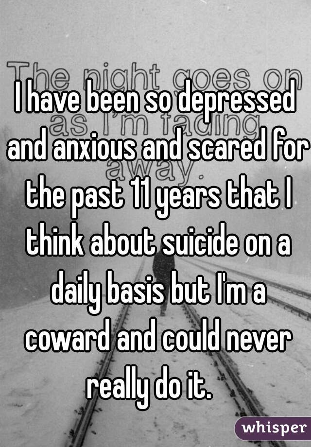 I have been so depressed and anxious and scared for the past 11 years that I think about suicide on a daily basis but I'm a coward and could never really do it.   
