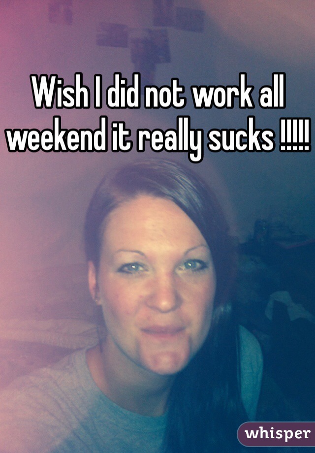 Wish I did not work all weekend it really sucks !!!!!