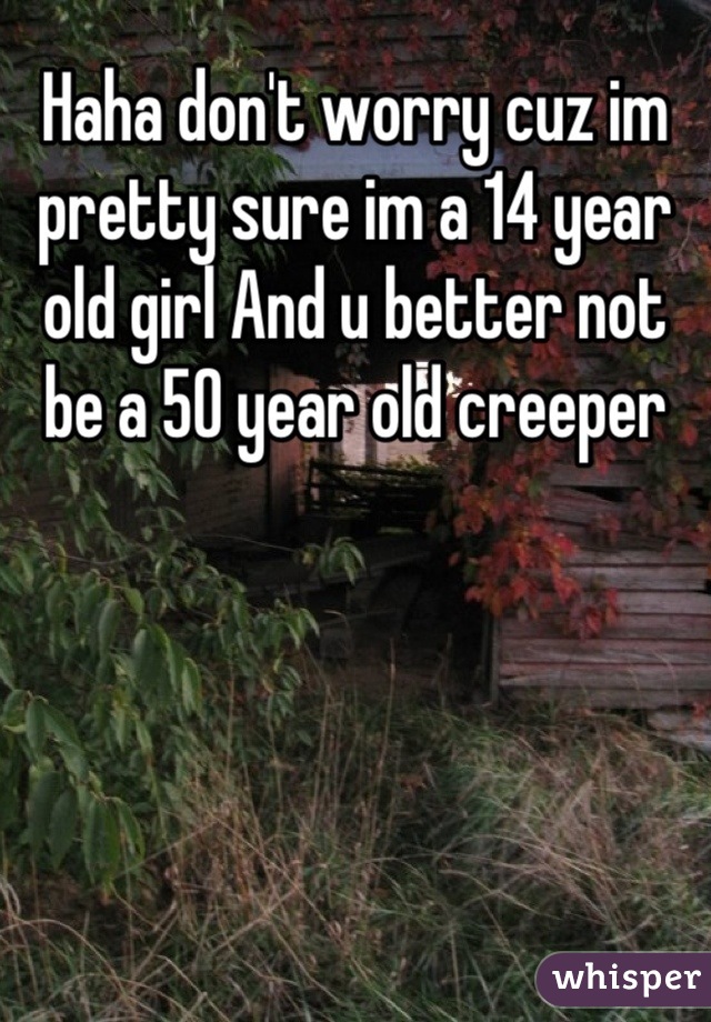 Haha don't worry cuz im pretty sure im a 14 year old girl And u better not be a 50 year old creeper