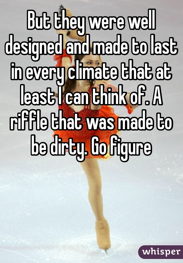 But they were well designed and made to last in every climate that at least I can think of. A riffle that was made to be dirty. Go figure