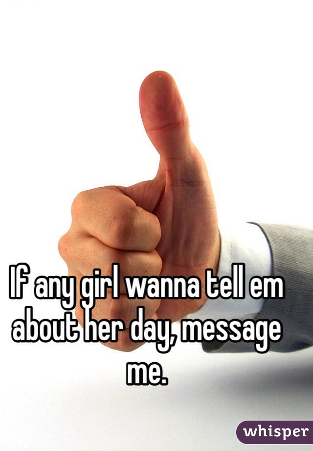 If any girl wanna tell em about her day, message me.
