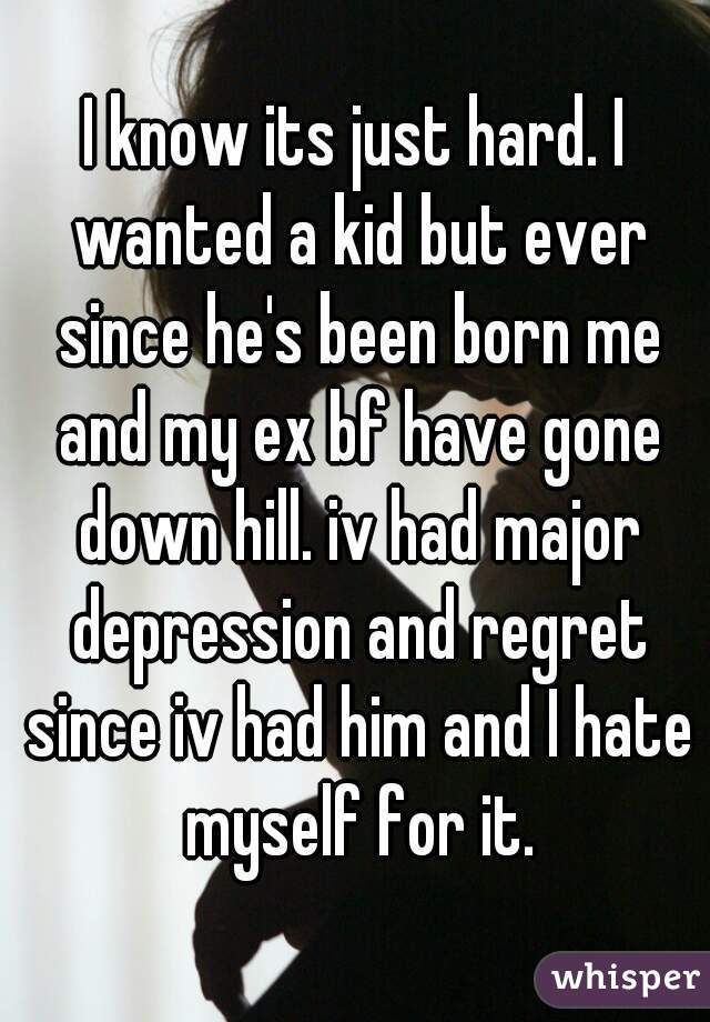 I know its just hard. I wanted a kid but ever since he's been born me and my ex bf have gone down hill. iv had major depression and regret since iv had him and I hate myself for it.