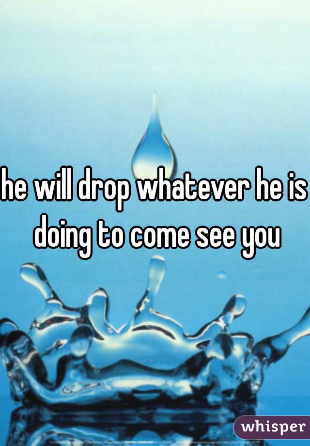 he will drop whatever he is doing to come see you