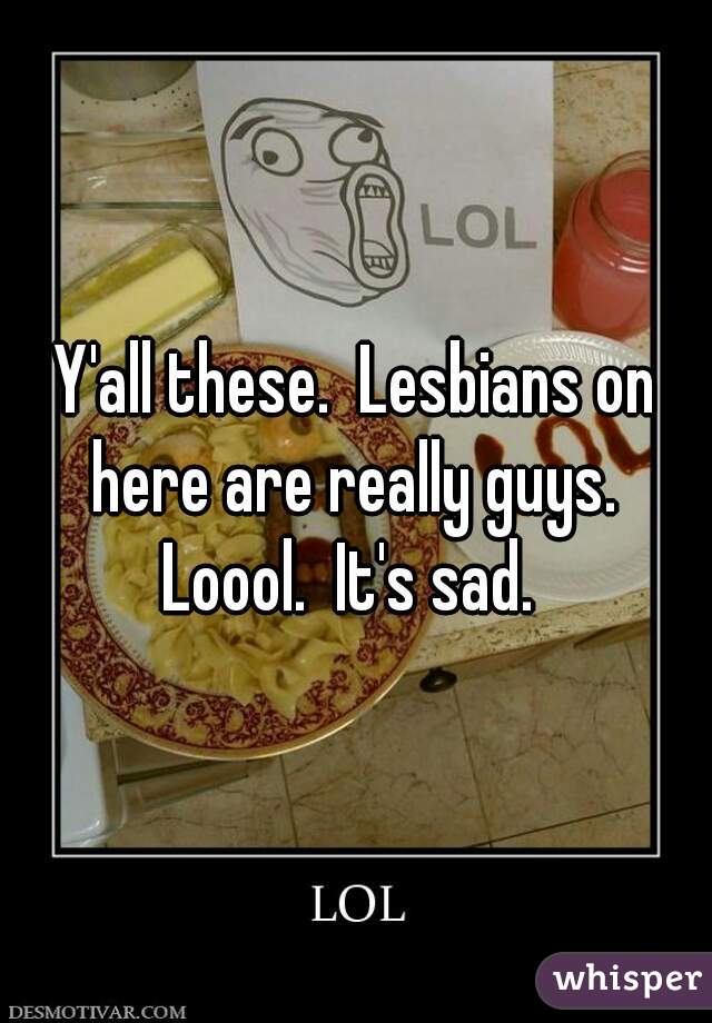 Y'all these.  Lesbians on here are really guys.  Loool.  It's sad.  