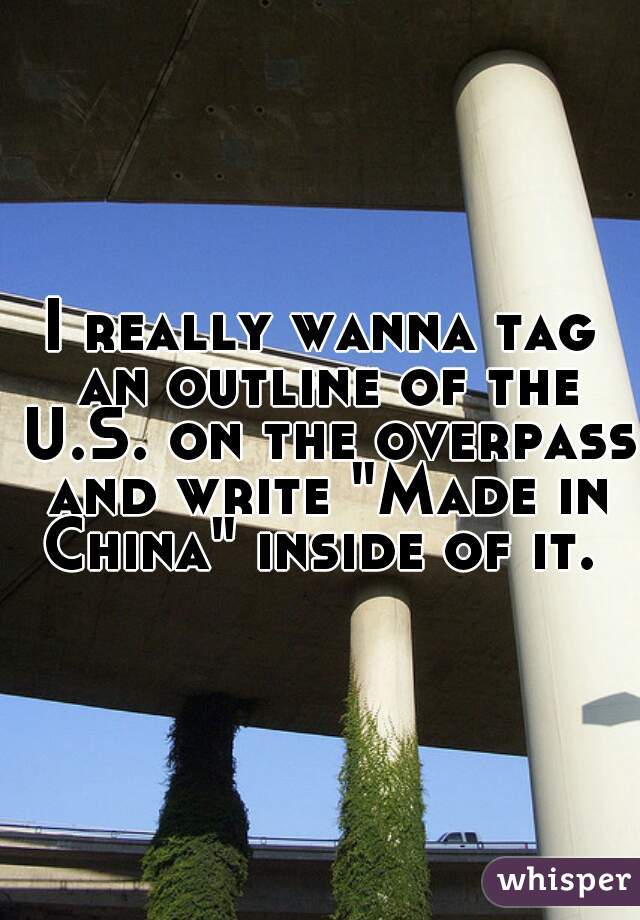 I really wanna tag an outline of the U.S. on the overpass and write "Made in China" inside of it. 