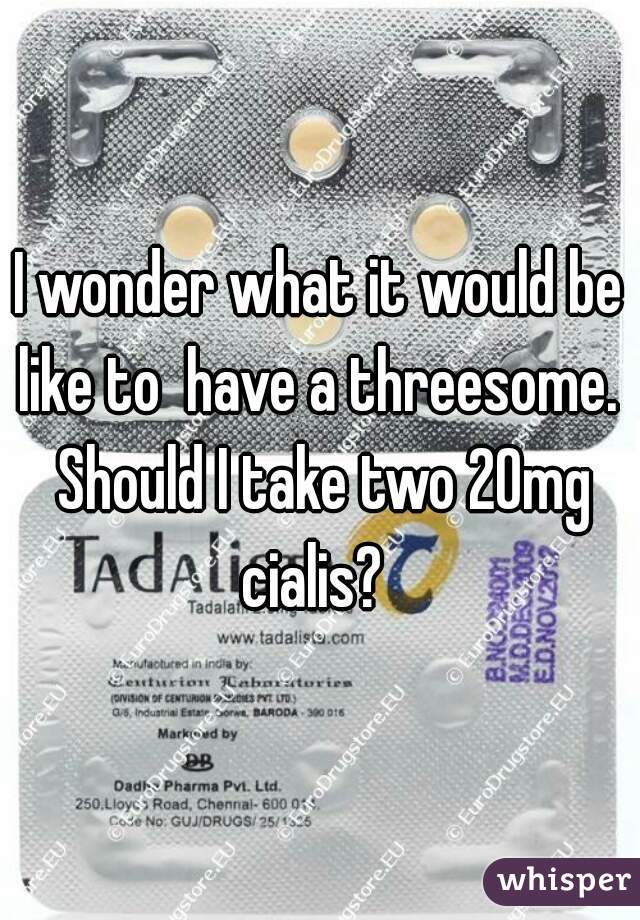 I wonder what it would be like to  have a threesome.  Should I take two 20mg cialis?  