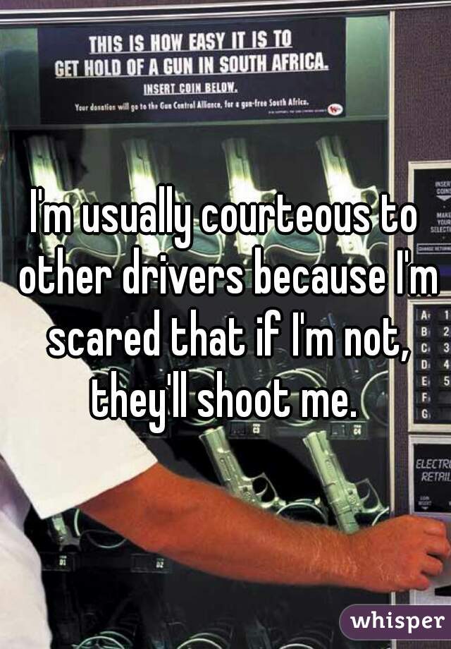 I'm usually courteous to other drivers because I'm scared that if I'm not, they'll shoot me. 
