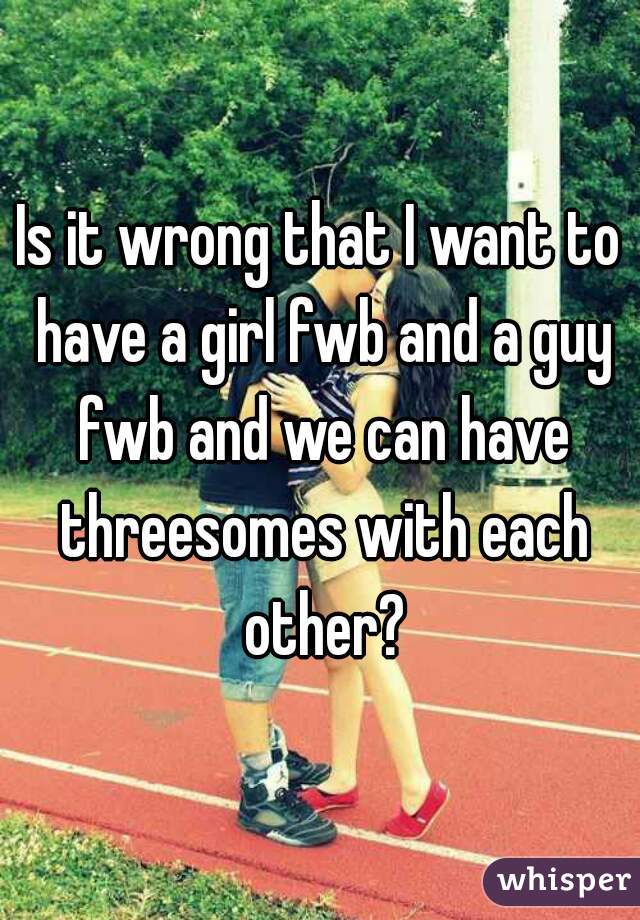 Is it wrong that I want to have a girl fwb and a guy fwb and we can have threesomes with each other?