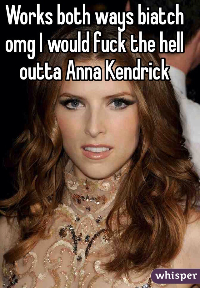 Works both ways biatch omg I would fuck the hell outta Anna Kendrick 