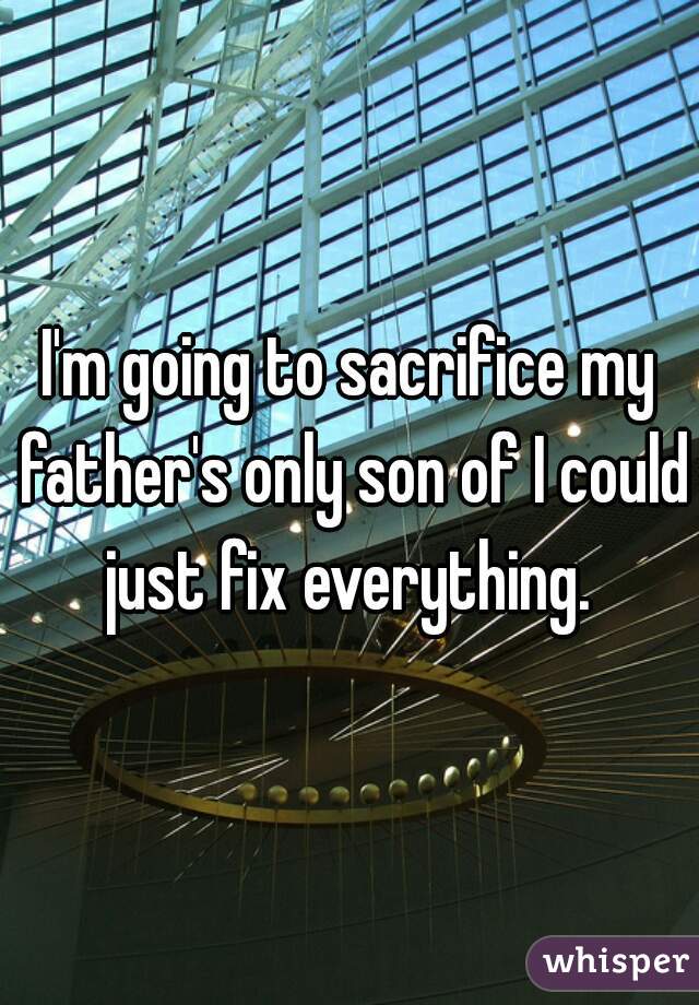 I'm going to sacrifice my father's only son of I could just fix everything. 
