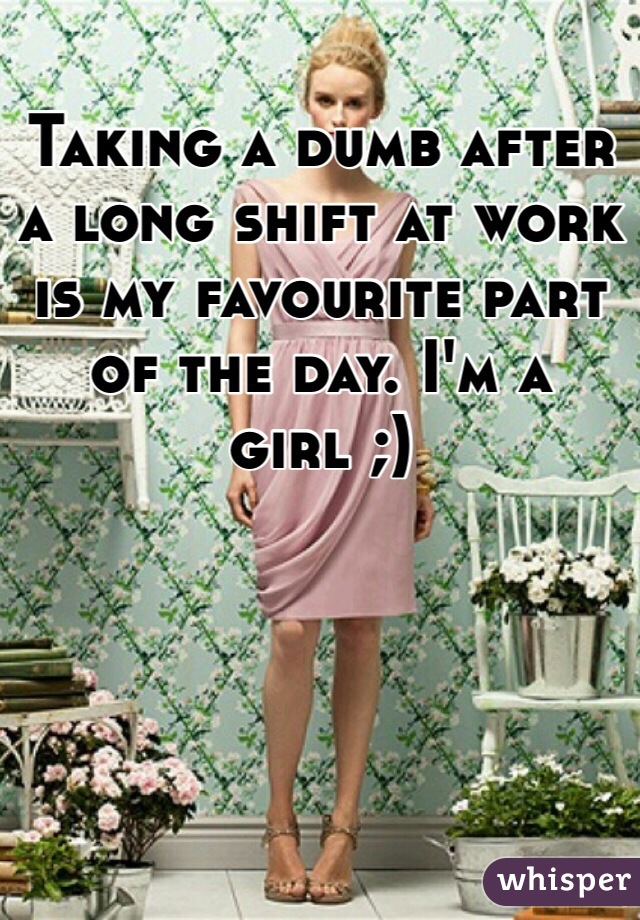 Taking a dumb after a long shift at work is my favourite part of the day. I'm a girl ;)