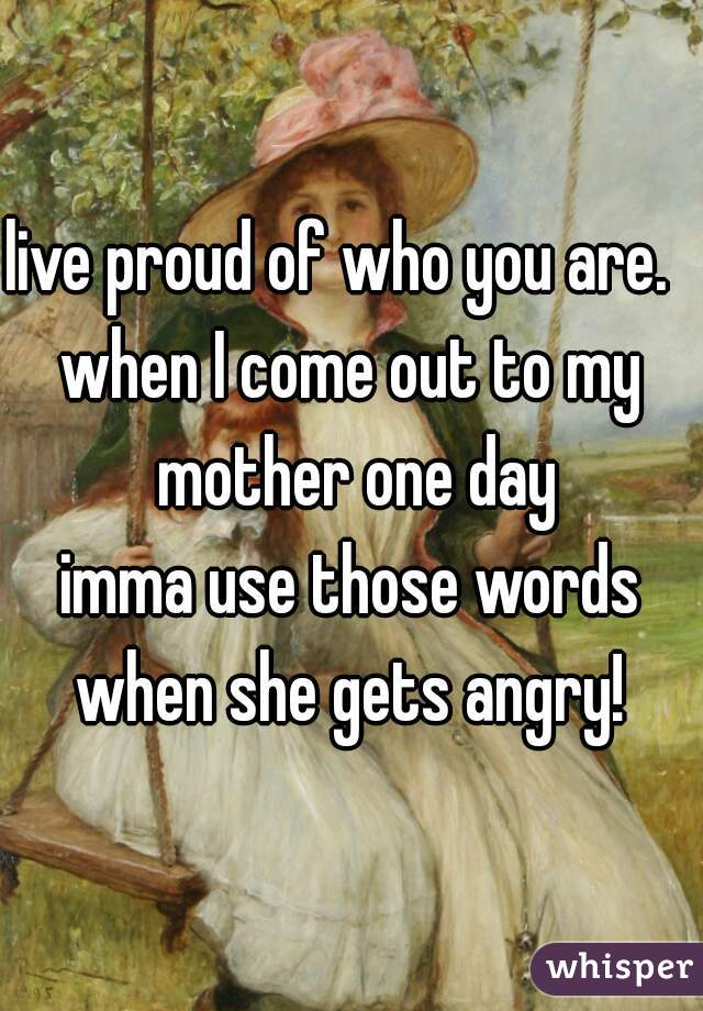 live proud of who you are.  
when I come out to my mother one day
imma use those words when she gets angry! 