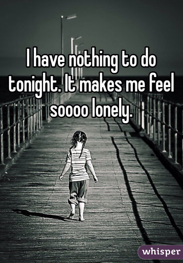 I have nothing to do tonight. It makes me feel soooo lonely. 
