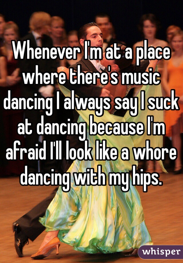 Whenever I'm at a place where there's music dancing I always say I suck at dancing because I'm afraid I'll look like a whore dancing with my hips.