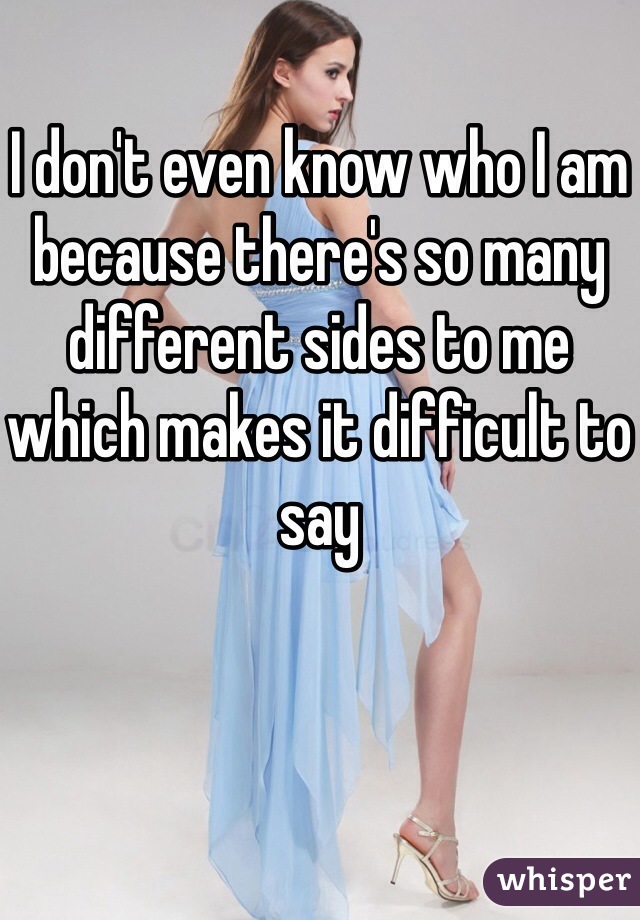I don't even know who I am because there's so many different sides to me which makes it difficult to say 