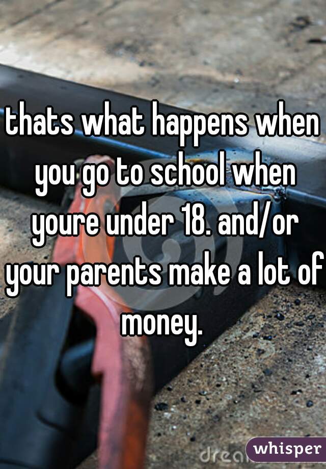 thats what happens when you go to school when youre under 18. and/or your parents make a lot of money. 