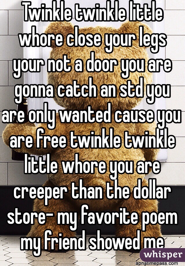 Twinkle twinkle little whore close your legs your not a door you are gonna catch an std you are only wanted cause you are free twinkle twinkle little whore you are creeper than the dollar store- my favorite poem my friend showed me
