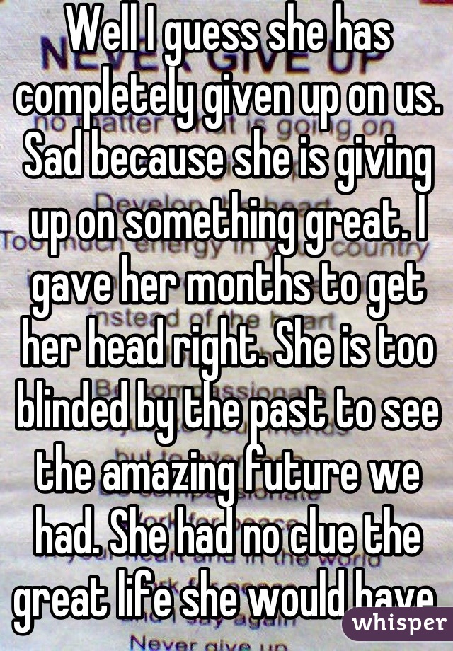 Well I guess she has completely given up on us. Sad because she is giving up on something great. I gave her months to get her head right. She is too blinded by the past to see the amazing future we had. She had no clue the great life she would have. That's why I loved her. I never thought she was materialistic. I'm gonna miss her so much. It sucks we never got to see where 100% would take us.