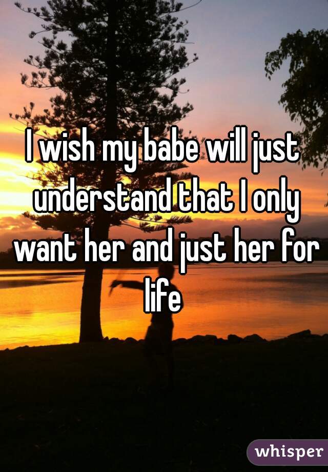 I wish my babe will just understand that I only want her and just her for life 