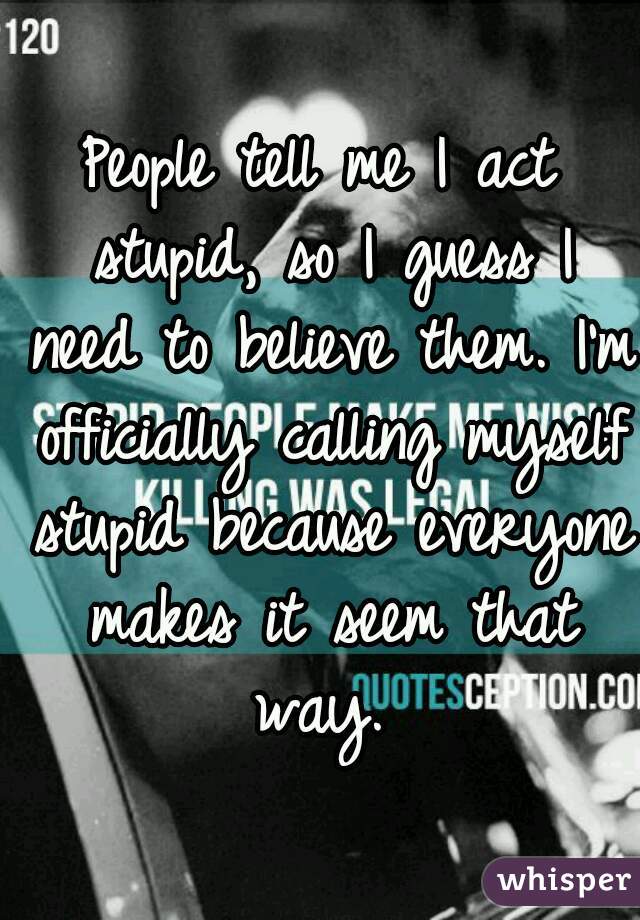 People tell me I act stupid, so I guess I need to believe them. I'm officially calling myself stupid because everyone makes it seem that way. 