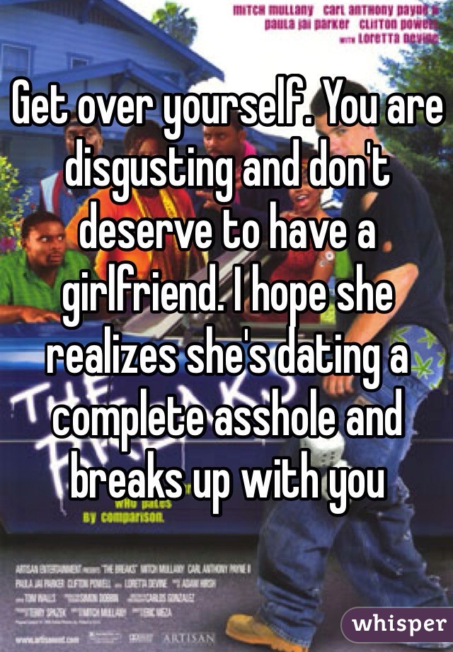 Get over yourself. You are disgusting and don't deserve to have a girlfriend. I hope she realizes she's dating a complete asshole and breaks up with you