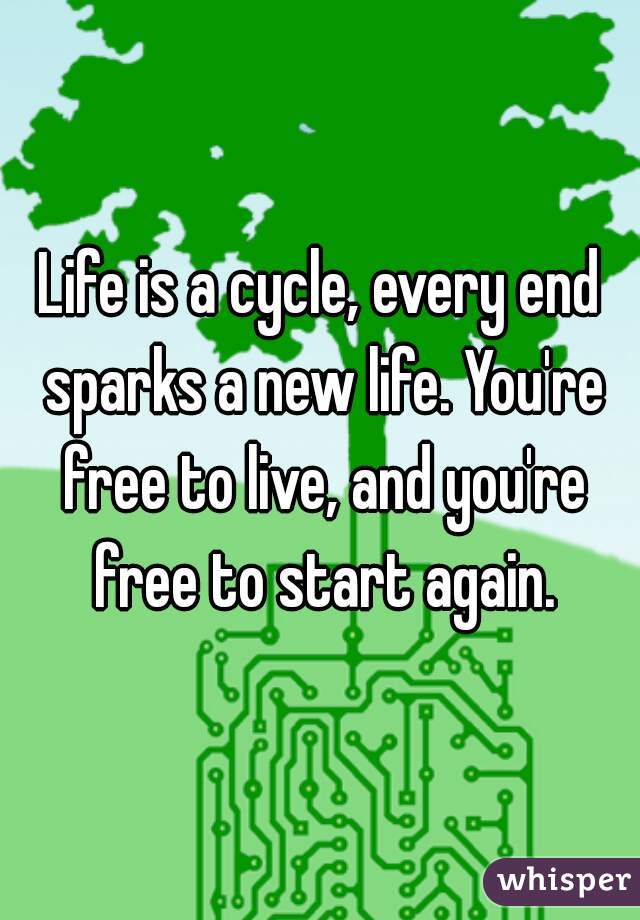 Life is a cycle, every end sparks a new life. You're free to live, and you're free to start again.