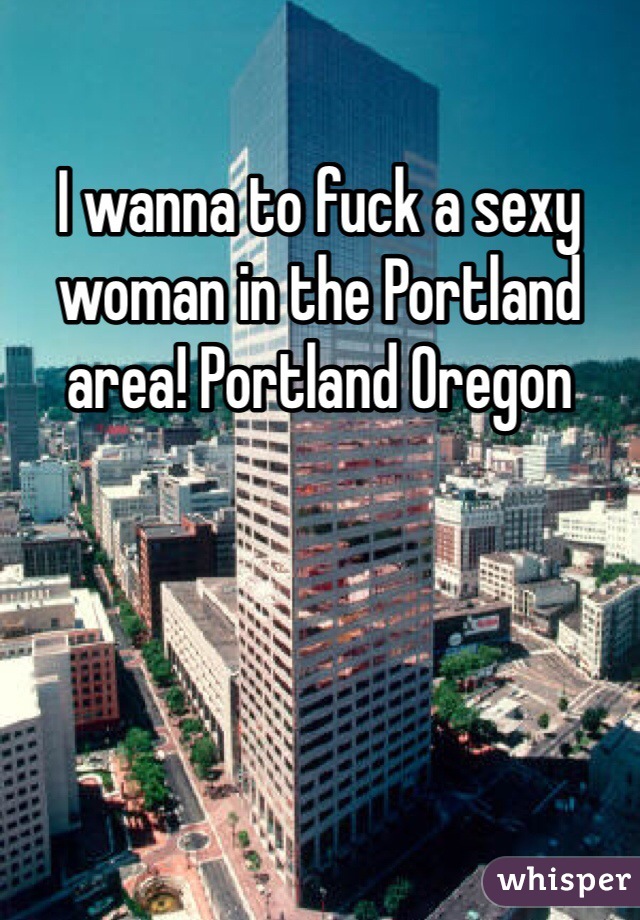 I wanna to fuck a sexy woman in the Portland area! Portland Oregon 