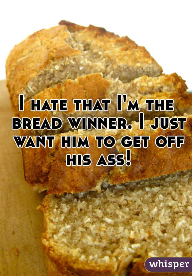 I hate that I'm the bread winner. I just want him to get off his ass!