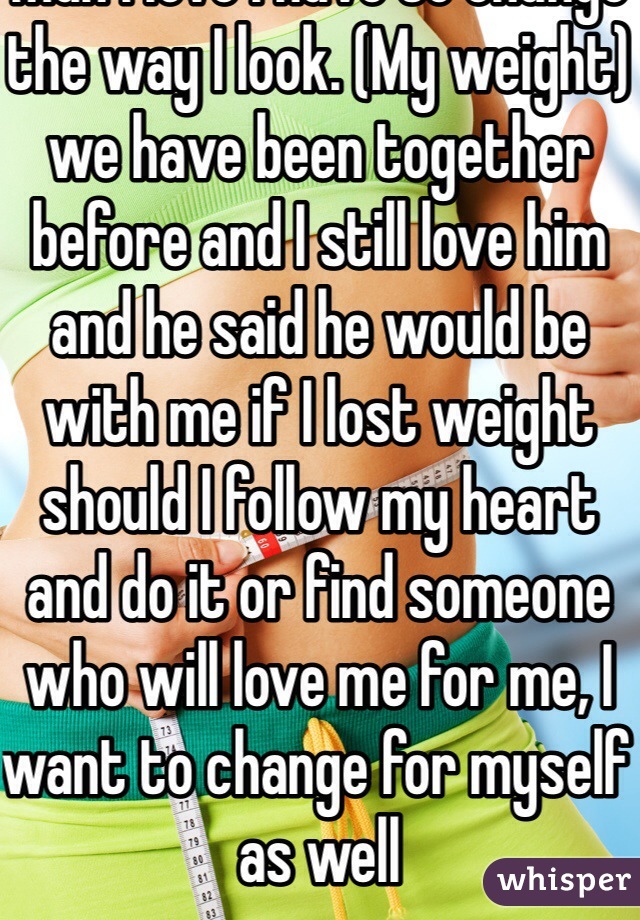 If I want to be with the man I love I have to change the way I look. (My weight) we have been together before and I still love him and he said he would be with me if I lost weight should I follow my heart and do it or find someone who will love me for me, I want to change for myself as well 
