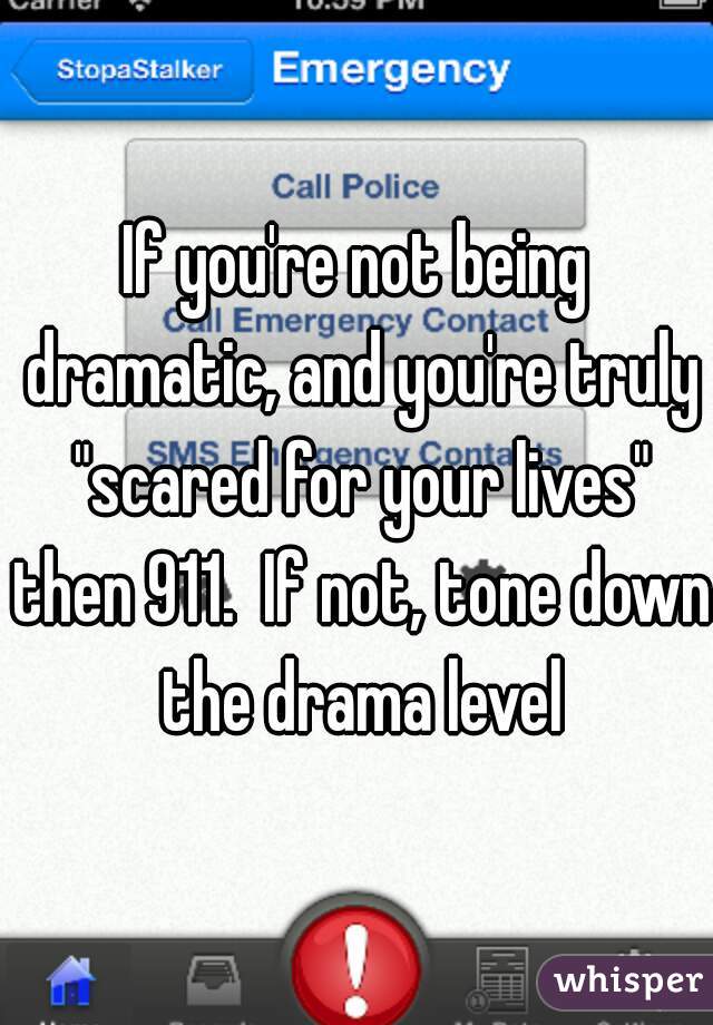 If you're not being dramatic, and you're truly "scared for your lives" then 911.  If not, tone down the drama level