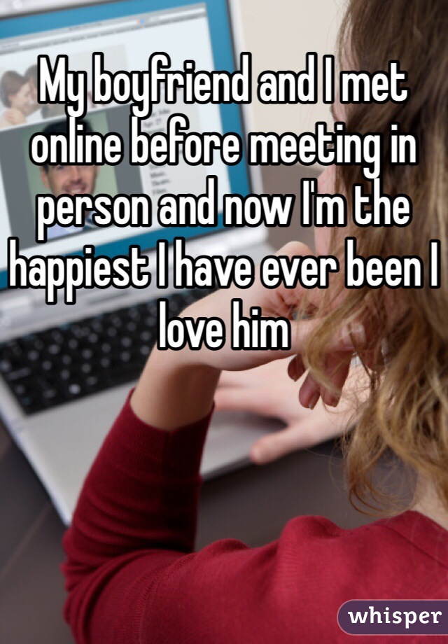 My boyfriend and I met online before meeting in person and now I'm the happiest I have ever been I love him
