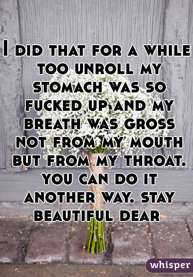 I did that for a while too unroll my stomach was so fucked up and my breath was gross not from my mouth but from my throat. you can do it another way. stay beautiful dear 