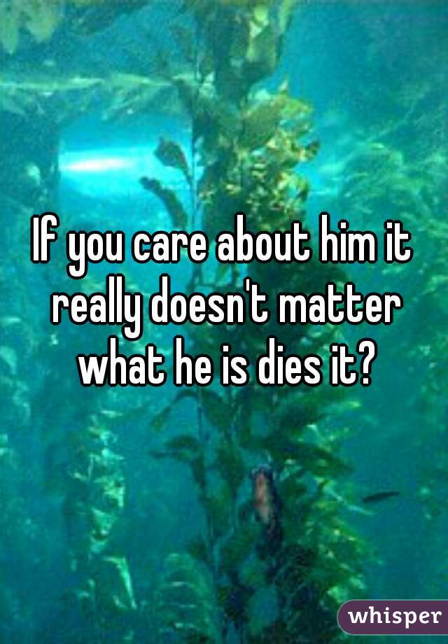 If you care about him it really doesn't matter what he is dies it?